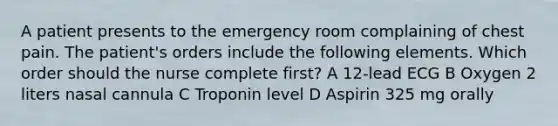 A patient presents to the emergency room complaining of chest pain. The patient's orders include the following elements. Which order should the nurse complete first? A 12-lead ECG B Oxygen 2 liters nasal cannula C Troponin level D Aspirin 325 mg orally