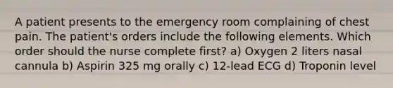 A patient presents to the emergency room complaining of chest pain. The patient's orders include the following elements. Which order should the nurse complete first? a) Oxygen 2 liters nasal cannula b) Aspirin 325 mg orally c) 12-lead ECG d) Troponin level