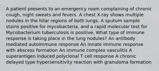 A patient presents to an emergency room complaining of chronic cough, night sweats and fevers. A chest X-ray shows multiple nodules in the hilar regions of both lungs. A sputum sample stains positive for mycobacteria, and a rapid molecular test for Mycobacterium tuberculosis is positive. What type of immune response is taking place in the lung nodules? An antibody mediated autoimmune response An innate immune response with abscess formation An immune complex vasculitis A superantigen induced polyclonal T cell response A chronic delayed type hypersensitivity reaction with granuloma formation