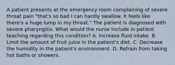 A patient presents at the emergency room complaining of severe throat pain "that's so bad I can hardly swallow. It feels like there's a huge lump in my throat." The patient is diagnosed with severe pharyngitis. What would the nurse include in patient teaching regarding this condition? A. Increase fluid intake. B. Limit the amount of fruit juice in the patient's diet. C. Decrease the humidity in the patient's environment. D. Refrain from taking hot baths or showers.