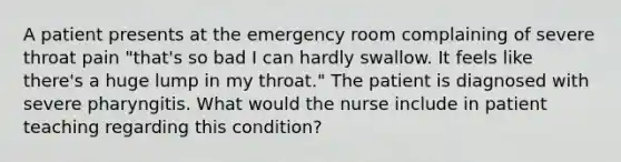 A patient presents at the emergency room complaining of severe throat pain "that's so bad I can hardly swallow. It feels like there's a huge lump in my throat." The patient is diagnosed with severe pharyngitis. What would the nurse include in patient teaching regarding this condition?