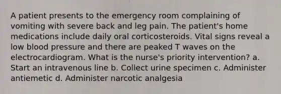 A patient presents to the emergency room complaining of vomiting with severe back and leg pain. The patient's home medications include daily oral corticosteroids. Vital signs reveal a low blood pressure and there are peaked T waves on the electrocardiogram. What is the nurse's priority intervention? a. Start an intravenous line b. Collect urine specimen c. Administer antiemetic d. Administer narcotic analgesia