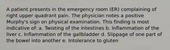 A patient presents in the emergency room (ER) complaining of right upper quadrant pain. The physician notes a positive Murphy's sign on physical examination. This finding is most indicative of: a. Twisting of the intestines b. Inflammation of the liver c. Inflammation of the gallbladder d. Slippage of one part of the bowel into another e. Intolerance to gluten