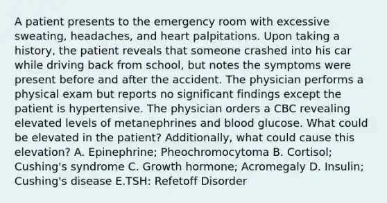 A patient presents to the emergency room with excessive sweating, headaches, and heart palpitations. Upon taking a history, the patient reveals that someone crashed into his car while driving back from school, but notes the symptoms were present before and after the accident. The physician performs a physical exam but reports no significant findings except the patient is hypertensive. The physician orders a CBC revealing elevated levels of metanephrines and blood glucose. What could be elevated in the patient? Additionally, what could cause this elevation? A. Epinephrine; Pheochromocytoma B. Cortisol; Cushing's syndrome C. Growth hormone; Acromegaly D. Insulin; Cushing's disease E.TSH: Refetoff Disorder