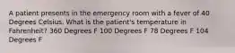 A patient presents in the emergency room with a fever of 40 Degrees Celsius. What is the patient's temperature in Fahrenheit? 360 Degrees F 100 Degrees F 78 Degrees F 104 Degrees F