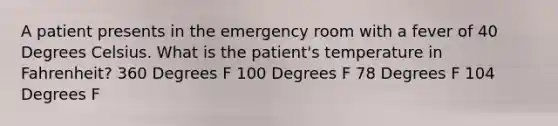 A patient presents in the emergency room with a fever of 40 Degrees Celsius. What is the patient's temperature in Fahrenheit? 360 Degrees F 100 Degrees F 78 Degrees F 104 Degrees F