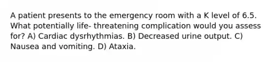 A patient presents to the emergency room with a K level of 6.5. What potentially life- threatening complication would you assess for? A) Cardiac dysrhythmias. B) Decreased urine output. C) Nausea and vomiting. D) Ataxia.