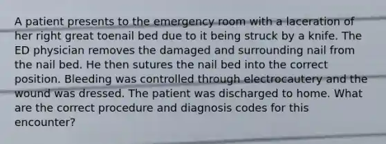 A patient presents to the emergency room with a laceration of her right great toenail bed due to it being struck by a knife. The ED physician removes the damaged and surrounding nail from the nail bed. He then sutures the nail bed into the correct position. Bleeding was controlled through electrocautery and the wound was dressed. The patient was discharged to home. What are the correct procedure and diagnosis codes for this encounter?