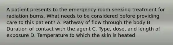 A patient presents to the emergency room seeking treatment for radiation burns. What needs to be considered before providing care to this patient? A. Pathway of flow through the body B. Duration of contact with the agent C. Type, dose, and length of exposure D. Temperature to which the skin is heated