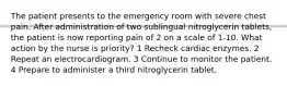 The patient presents to the emergency room with severe chest pain. After administration of two sublingual nitroglycerin tablets, the patient is now reporting pain of 2 on a scale of 1-10. What action by the nurse is priority? 1 Recheck cardiac enzymes. 2 Repeat an electrocardiogram. 3 Continue to monitor the patient. 4 Prepare to administer a third nitroglycerin tablet.