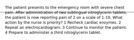 The patient presents to the emergency room with severe chest pain. After administration of two sublingual nitroglycerin tablets, the patient is now reporting pain of 2 on a scale of 1-10. What action by the nurse is priority? 1 Recheck cardiac enzymes. 2 Repeat an electrocardiogram. 3 Continue to monitor the patient. 4 Prepare to administer a third nitroglycerin tablet.