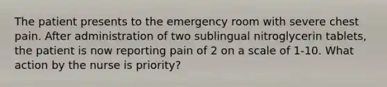 The patient presents to the emergency room with severe chest pain. After administration of two sublingual nitroglycerin tablets, the patient is now reporting pain of 2 on a scale of 1-10. What action by the nurse is priority?