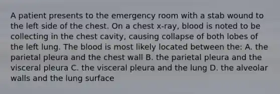 A patient presents to the emergency room with a stab wound to the left side of the chest. On a chest x-ray, blood is noted to be collecting in the chest cavity, causing collapse of both lobes of the left lung. <a href='https://www.questionai.com/knowledge/k7oXMfj7lk-the-blood' class='anchor-knowledge'>the blood</a> is most likely located between the: A. the parietal pleura and the chest wall B. the parietal pleura and the visceral pleura C. the visceral pleura and the lung D. the alveolar walls and the lung surface