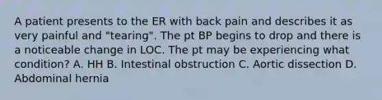 A patient presents to the ER with back pain and describes it as very painful and "tearing". The pt BP begins to drop and there is a noticeable change in LOC. The pt may be experiencing what condition? A. HH B. Intestinal obstruction C. Aortic dissection D. Abdominal hernia