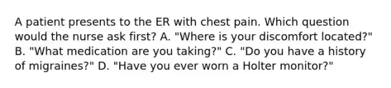 A patient presents to the ER with chest pain. Which question would the nurse ask first? A. "Where is your discomfort located?" B. "What medication are you taking?" C. "Do you have a history of migraines?" D. "Have you ever worn a Holter monitor?"