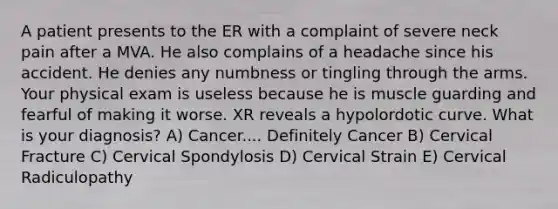 A patient presents to the ER with a complaint of severe neck pain after a MVA. He also complains of a headache since his accident. He denies any numbness or tingling through the arms. Your physical exam is useless because he is muscle guarding and fearful of making it worse. XR reveals a hypolordotic curve. What is your diagnosis? A) Cancer.... Definitely Cancer B) Cervical Fracture C) Cervical Spondylosis D) Cervical Strain E) Cervical Radiculopathy