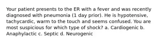 Your patient presents to the ER with a fever and was recently diagnosed with pneumonia (1 day prior). He is hypotensive, tachycardic, warm to the touch and seems confused. You are most suspicious for which type of shock? a. Cardiogenic b. Anaphylactic c. Septic d. Neurogenic