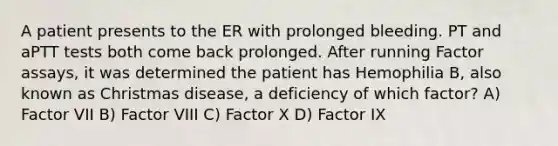 A patient presents to the ER with prolonged bleeding. PT and aPTT tests both come back prolonged. After running Factor assays, it was determined the patient has Hemophilia B, also known as Christmas disease, a deficiency of which factor? A) Factor VII B) Factor VIII C) Factor X D) Factor IX