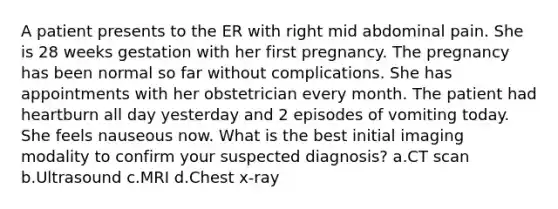 A patient presents to the ER with right mid abdominal pain. She is 28 weeks gestation with her first pregnancy. The pregnancy has been normal so far without complications. She has appointments with her obstetrician every month. The patient had heartburn all day yesterday and 2 episodes of vomiting today. She feels nauseous now. What is the best initial imaging modality to confirm your suspected diagnosis? a.CT scan b.Ultrasound c.MRI d.Chest x-ray