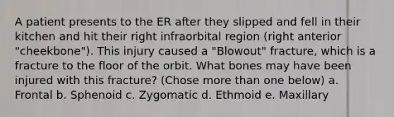 A patient presents to the ER after they slipped and fell in their kitchen and hit their right infraorbital region (right anterior "cheekbone"). This injury caused a "Blowout" fracture, which is a fracture to the floor of the orbit. What bones may have been injured with this fracture? (Chose more than one below) a. Frontal b. Sphenoid c. Zygomatic d. Ethmoid e. Maxillary