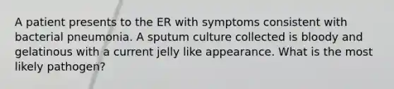 A patient presents to the ER with symptoms consistent with bacterial pneumonia. A sputum culture collected is bloody and gelatinous with a current jelly like appearance. What is the most likely pathogen?