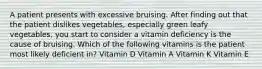 A patient presents with excessive bruising. After finding out that the patient dislikes vegetables, especially green leafy vegetables, you start to consider a vitamin deficiency is the cause of bruising. Which of the following vitamins is the patient most likely deficient in? Vitamin D Vitamin A Vitamin K Vitamin E