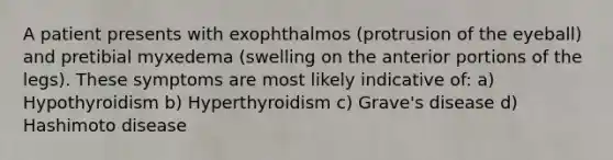 A patient presents with exophthalmos (protrusion of the eyeball) and pretibial myxedema (swelling on the anterior portions of the legs). These symptoms are most likely indicative of: a) Hypothyroidism b) Hyperthyroidism c) Grave's disease d) Hashimoto disease