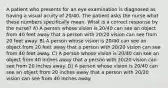 A patient who presents for an eye examination is diagnosed as having a visual acuity of 20/40. The patient asks the nurse what these numbers specifically mean. What is a correct response by the nurse? A) A person whose vision is 20/40 can see an object from 40 feet away that a person with 20/20 vision can see from 20 feet away. B) A person whose vision is 20/40 can see an object from 20 feet away that a person with 20/20 vision can see from 40 feet away. C) A person whose vision is 20/40 can see an object from 40 inches away that a person with 20/20 vision can see from 20 inches away. D) A person whose vision is 20/40 can see an object from 20 inches away that a person with 20/20 vision can see from 40 inches away.