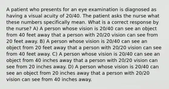 A patient who presents for an eye examination is diagnosed as having a visual acuity of 20/40. The patient asks the nurse what these numbers specifically mean. What is a correct response by the nurse? A) A person whose vision is 20/40 can see an object from 40 feet away that a person with 20/20 vision can see from 20 feet away. B) A person whose vision is 20/40 can see an object from 20 feet away that a person with 20/20 vision can see from 40 feet away. C) A person whose vision is 20/40 can see an object from 40 inches away that a person with 20/20 vision can see from 20 inches away. D) A person whose vision is 20/40 can see an object from 20 inches away that a person with 20/20 vision can see from 40 inches away.