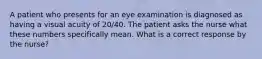 A patient who presents for an eye examination is diagnosed as having a visual acuity of 20/40. The patient asks the nurse what these numbers specifically mean. What is a correct response by the nurse?