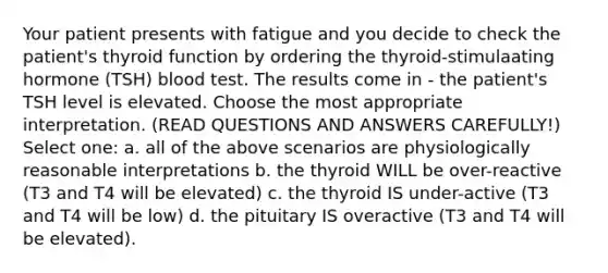 Your patient presents with fatigue and you decide to check the patient's thyroid function by ordering the thyroid-stimulaating hormone (TSH) blood test. The results come in - the patient's TSH level is elevated. Choose the most appropriate interpretation. (READ QUESTIONS AND ANSWERS CAREFULLY!) Select one: a. all of the above scenarios are physiologically reasonable interpretations b. the thyroid WILL be over-reactive (T3 and T4 will be elevated) c. the thyroid IS under-active (T3 and T4 will be low) d. the pituitary IS overactive (T3 and T4 will be elevated).