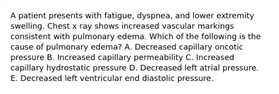 A patient presents with fatigue, dyspnea, and lower extremity swelling. Chest x ray shows increased vascular markings consistent with pulmonary edema. Which of the following is the cause of pulmonary edema? A. Decreased capillary oncotic pressure B. Increased capillary permeability C. Increased capillary hydrostatic pressure D. Decreased left atrial pressure. E. Decreased left ventricular end diastolic pressure.