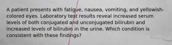 A patient presents with fatigue, nausea, vomiting, and yellowish-colored eyes. Laboratory test results reveal increased serum levels of both conjugated and unconjugated bilirubin and increased levels of bilirubin in the urine. Which condition is consistent with these findings?