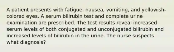 A patient presents with fatigue, nausea, vomiting, and yellowish-colored eyes. A serum bilirubin test and complete urine examination are prescribed. The test results reveal increased serum levels of both conjugated and unconjugated bilirubin and increased levels of bilirubin in the urine. The nurse suspects what diagnosis?