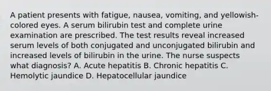 A patient presents with fatigue, nausea, vomiting, and yellowish-colored eyes. A serum bilirubin test and complete urine examination are prescribed. The test results reveal increased serum levels of both conjugated and unconjugated bilirubin and increased levels of bilirubin in the urine. The nurse suspects what diagnosis? A. Acute hepatitis B. Chronic hepatitis C. Hemolytic jaundice D. Hepatocellular jaundice