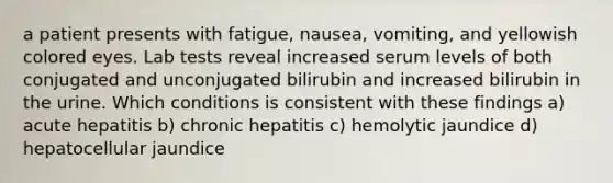 a patient presents with fatigue, nausea, vomiting, and yellowish colored eyes. Lab tests reveal increased serum levels of both conjugated and unconjugated bilirubin and increased bilirubin in the urine. Which conditions is consistent with these findings a) acute hepatitis b) chronic hepatitis c) hemolytic jaundice d) hepatocellular jaundice