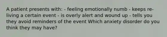 A patient presents with: - feeling emotionally numb - keeps re-living a certain event - is overly alert and wound up - tells you they avoid reminders of the event Which anxiety disorder do you think they may have?