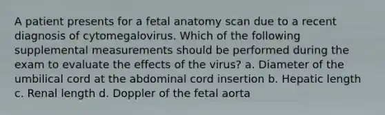 A patient presents for a fetal anatomy scan due to a recent diagnosis of cytomegalovirus. Which of the following supplemental measurements should be performed during the exam to evaluate the effects of the virus? a. Diameter of the umbilical cord at the abdominal cord insertion b. Hepatic length c. Renal length d. Doppler of the fetal aorta