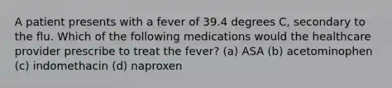 A patient presents with a fever of 39.4 degrees C, secondary to the flu. Which of the following medications would the healthcare provider prescribe to treat the fever? (a) ASA (b) acetominophen (c) indomethacin (d) naproxen