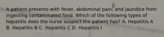 A patient presents with fever, abdominal pain, and jaundice from ingesting contaminated food. Which of the following types of hepatitis does the nurse suspect the patient has? A. Hepatitis A B. Hepatitis B C. Hepatitis C D. Hepatitis I