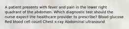 A patient presents with fever and pain in the lower right quadrant of the abdomen. Which diagnostic test should the nurse expect the healthcare provider to prescribe? Blood glucose Red blood cell count Chest x-ray Abdominal ultrasound