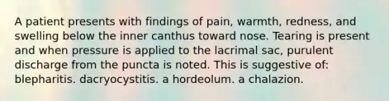 A patient presents with findings of pain, warmth, redness, and swelling below the inner canthus toward nose. Tearing is present and when pressure is applied to the lacrimal sac, purulent discharge from the puncta is noted. This is suggestive of: blepharitis. dacryocystitis. a hordeolum. a chalazion.