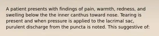 A patient presents with findings of pain, warmth, redness, and swelling below the the inner canthus toward nose. Tearing is present and when pressure is applied to the lacrimal sac, purulent discharge from the puncta is noted. This suggestive of: