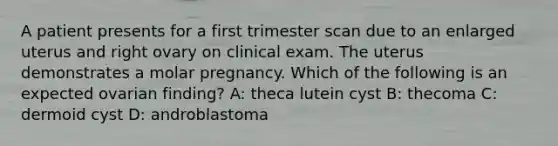 A patient presents for a first trimester scan due to an enlarged uterus and right ovary on clinical exam. The uterus demonstrates a molar pregnancy. Which of the following is an expected ovarian finding? A: theca lutein cyst B: thecoma C: dermoid cyst D: androblastoma