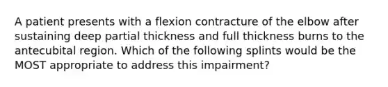 A patient presents with a flexion contracture of the elbow after sustaining deep partial thickness and full thickness burns to the antecubital region. Which of the following splints would be the MOST appropriate to address this impairment?