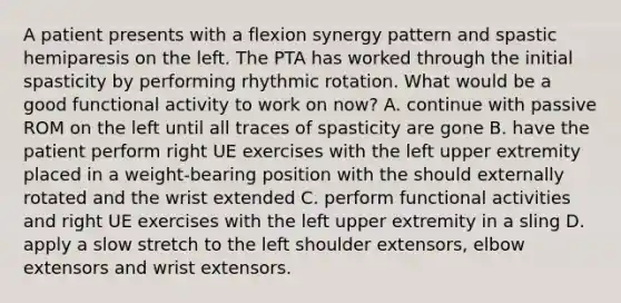 A patient presents with a flexion synergy pattern and spastic hemiparesis on the left. The PTA has worked through the initial spasticity by performing rhythmic rotation. What would be a good functional activity to work on now? A. continue with passive ROM on the left until all traces of spasticity are gone B. have the patient perform right UE exercises with the left upper extremity placed in a weight-bearing position with the should externally rotated and the wrist extended C. perform functional activities and right UE exercises with the left upper extremity in a sling D. apply a slow stretch to the left shoulder extensors, elbow extensors and wrist extensors.