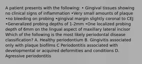 A patient presents with the following: • Gingival tissues showing no clinical signs of inflammation •Very small amounts of plaque •no bleeding on probing •gingival margin slightly coronal to CEJ •Generalized probing depths of 1-2mm •One localized probing depth of 6mm on the lingual aspect of maxillary lateral incisor Which of the following is the most likely periodontal disease classification? A. Healthy periodontium B. Gingivitis associated only with plaque biofilms C Periodontitis associated with developmental or acquired deformities and conditions D. Agressive periodontitis