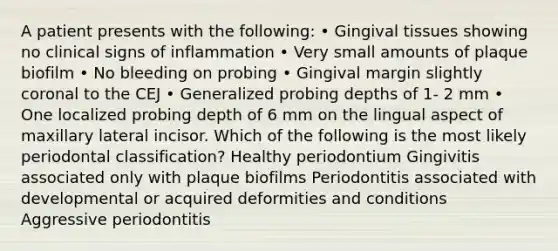 A patient presents with the following: • Gingival tissues showing no clinical signs of inflammation • Very small amounts of plaque biofilm • No bleeding on probing • Gingival margin slightly coronal to the CEJ • Generalized probing depths of 1- 2 mm • One localized probing depth of 6 mm on the lingual aspect of maxillary lateral incisor. Which of the following is the most likely periodontal classification? Healthy periodontium Gingivitis associated only with plaque biofilms Periodontitis associated with developmental or acquired deformities and conditions Aggressive periodontitis