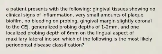 a patient presents with the following: gingival tissues showing no clinical signs of inflammation, very small amounts of plaque biofilm, no bleeding on probing, gingival margin slightly coronal to the CEJ, generalized probing depths of 1-2mm, and one localized probing depth of 6mm on the lingual aspect of maxillary lateral incisor. which of the following is the most likely periodontal disease classification?