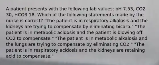 A patient presents with the following lab values: pH 7.53, CO2 30, HCO3 18. Which of the following statements made by the nurse is correct? "The patient is in respiratory alkalosis and the kidneys are trying to compensate by eliminating bicarb." "The patient is in metabolic acidosis and the patient is blowing off CO2 to compensate." "The patient is in metabolic alkalosis and the lungs are trying to compensate by eliminating CO2." "The patient is in respiratory acidosis and the kidneys are retaining acid to compensate."